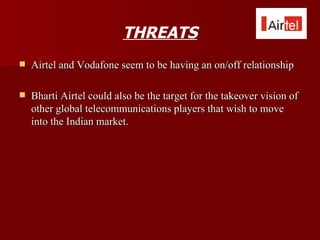 THREATS
   Airtel and Vodafone seem to be having an on/off relationship

   Bharti Airtel could also be the target for the takeover vision of
    other global telecommunications players that wish to move
    into the Indian market.
 