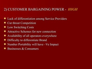 2) CUSTOMER BARGAINING POWER - HIGH

   Lack of differentiation among Service Providers
   Cut throat Competition
   Low Switching Costs
   Attractive Schemes for new connection
   Availability of all operators everywhere
   Difficulty to differentiate Brand
   Number Portability will have –Ve Impact
   Businesses & Consumers
 