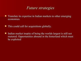 Future strategies
   Translate its expertise in Indian markets to other emerging
    economies.

   This could call for acquisitions globally.

   Indian market inspite of being the worlds largest is still not
    matured. Opportunities abound in the hinterland which must
    be exploited
 