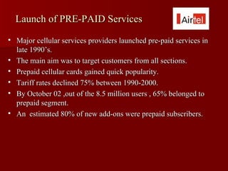 Launch of PRE-PAID Services
   Major cellular services providers launched pre-paid services in
    late 1990’s.
   The main aim was to target customers from all sections.
   Prepaid cellular cards gained quick popularity.
   Tariff rates declined 75% between 1990-2000.
   By October 02 ,out of the 8.5 million users , 65% belonged to
    prepaid segment.
   An estimated 80% of new add-ons were prepaid subscribers.
 
