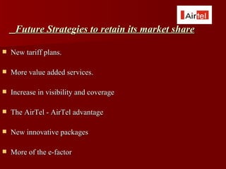 Future Strategies to retain its market share

   New tariff plans.

   More value added services.

   Increase in visibility and coverage

   The AirTel - AirTel advantage

   New innovative packages

   More of the e-factor
 