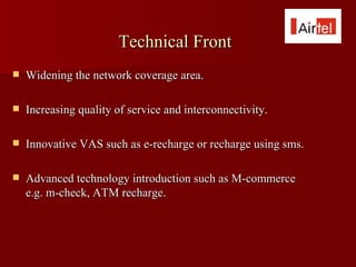 Technical Front
   Widening the network coverage area.

   Increasing quality of service and interconnectivity.

   Innovative VAS such as e-recharge or recharge using sms.

   Advanced technology introduction such as M-commerce
    e.g. m-check, ATM recharge.
 
