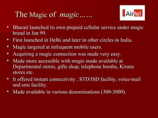 The Magic of magic……
   Bharati launched its own prepaid cellular service under magic
    brand in Jan 99.
   First launched in Delhi and later in other circles in India.
   Magic targeted at infrequent mobile users.
   Acquiring a magic connection was made very easy.
   Made more accessible with magic made available at
    Departmental stores, gifts shop, telephone booths, Kirana
    stores etc.
   It offered instant connectivity , STD/ISD facility, voice-mail
    and sms facility.
   Made available in various denominations (300-3000).
 