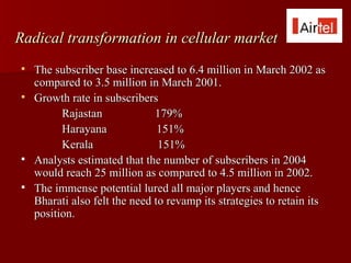 Radical transformation in cellular market
   The subscriber base increased to 6.4 million in March 2002 as
    compared to 3.5 million in March 2001.
   Growth rate in subscribers
          Rajastan             179%
          Harayana              151%
          Kerala                151%
   Analysts estimated that the number of subscribers in 2004
    would reach 25 million as compared to 4.5 million in 2002.
   The immense potential lured all major players and hence
    Bharati also felt the need to revamp its strategies to retain its
    position.
 