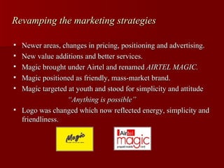 Revamping the marketing strategies

   Newer areas, changes in pricing, positioning and advertising.
   New value additions and better services.
   Magic brought under Airtel and renamed AIRTEL MAGIC.
   Magic positioned as friendly, mass-market brand.
   Magic targeted at youth and stood for simplicity and attitude
                  “Anything is possible”
   Logo was changed which now reflected energy, simplicity and
    friendliness.
 