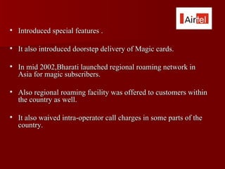    Introduced special features .

   It also introduced doorstep delivery of Magic cards.

   In mid 2002,Bharati launched regional roaming network in
    Asia for magic subscribers.

   Also regional roaming facility was offered to customers within
    the country as well.

   It also waived intra-operator call charges in some parts of the
    country.
 