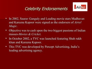 Celebrity Endorsements

   In 2002, Saurav Ganguly and Leading movie stars Madhavan
    and Kareena Kapoor were signed as the endorsers of Airtel
    Magic.
   Objective was to cash upon the two biggest passions of Indian
    masses-Movies & Cricket.
   In October 2002, a TVC was launched featuring Shah rukh
    khan and Kareena Kapoor.
   This TVC was developed by Percept Advertising, India’s
    leading advertising agency.
 