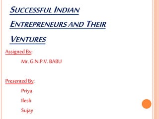 SUCCESSFUL INDIAN
ENTREPRENEURS AND THEIR
VENTURES
Assigned By:
Mr. G.N.P.V. BABU
Presented By:
Priya
Ilesh
Sujay
 