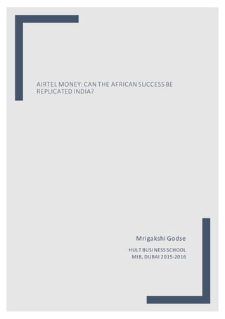 AIRTEL MONEY: CAN THE AFRICAN SUCCESS BE
REPLICATED INDIA?
Mrigakshi Godse
HULT BUSINESS SCHOOL
MIB, DUBAI 2015-2016
 