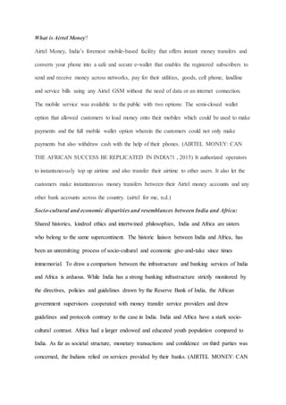 What is Airtel Money?
Airtel Money, India’s foremost mobile-based facility that offers instant money transfers and
converts your phone into a safe and secure e-wallet that enables the registered subscribers to
send and receive money across networks, pay for their utilities, goods, cell phone, landline
and service bills using any Airtel GSM without the need of data or an internet connection.
The mobile service was available to the public with two options: The semi-closed wallet
option that allowed customers to load money onto their mobiles which could be used to make
payments and the full mobile wallet option wherein the customers could not only make
payments but also withdraw cash with the help of their phones. (AIRTEL MONEY: CAN
THE AFRICAN SUCCESS BE REPLICATED IN INDIA?1 , 2015) It authorized operators
to instantaneously top up airtime and also transfer their airtime to other users. It also let the
customers make instantaneous money transfers between their Airtel money accounts and any
other bank accounts across the country. (airtel for me, n.d.)
Socio-cultural and economic disparities and resemblances between India and Africa:
Shared histories, kindred ethics and intertwined philosophies, India and Africa are sisters
who belong to the same supercontinent. The historic liaison between India and Africa, has
been an unremitting process of socio-cultural and economic give-and-take since times
immemorial. To draw a comparison between the infrastructure and banking services of India
and Africa is arduous. While India has a strong banking infrastructure strictly monitored by
the directives, policies and guidelines drawn by the Reserve Bank of India, the African
government supervisors cooperated with money transfer service providers and drew
guidelines and protocols contrary to the case in India. India and Africa have a stark socio-
cultural contrast. Africa had a larger endowed and educated youth population compared to
India. As far as societal structure, monetary transactions and confidence on third parties was
concerned, the Indians relied on services provided by their banks. (AIRTEL MONEY: CAN
 