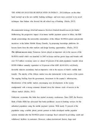 THE AFRICAN SUCCESS BE REPLICATED IN INDIA?1 , 2015)Africans on the other
hand warmed up to the new mobile banking technique and were more convivial to try novel
techniques than Indians who favored the old school way of banking. (Heeks, 2012)
Recommended strategy Airtel mCommerce Services Limited should concoct for India:
Deliberating the progressive impact of an innate mobile payment system in Africa, the RBI
should acknowledge the noteworthy externalities of the African M-PESA system and provide
incentives to the Indian Mobile Money Transfer, by proposing knowledge platforms for
lessons learnt from the other markets and design learning opportunities. (Heeks, 2012)
The African success story: Numerous factors played an important role in the success of the
M-PESA model which was launched in 2007 in Kenya and has grown leaps and bounds with
over 19.5 million m-money users i.e. almost 83 percent of the adult population transfer about
$UDS 8 Billion annually equivalent to 24 percent of the GDP. (KAVAYA, n.d.)Firstly,
favorable telecom ascendancy had an imperative role in the success of Airtel’s mobile fund
transfer. The alacrity of the African market was also instrumental in the success of the system
The ongoing backing from the government, investment in the country’s infrastructure,
liberalization of the mobile market, encouraging new developments in the society
amalgamated with a strong consumer demand drove the virtuous circle of success in the
African market. (Heeks, 2012)
Embryonic economies like India face myriad m-money weaknesses. Since 2005, the Reserve
Bank of India (RBI) has advocated that banks proliferate access to banking services for the
unbanked population using the mobile payment systems. With nearly 51 percent of the
population using a mobile phone, private partners in India developed mobile payment
systems modeled after the M-PESA system to upsurge fiscal outreach by providing credit and
withdrawal facilities to customers. However, culture-institutional factors, large rural
 