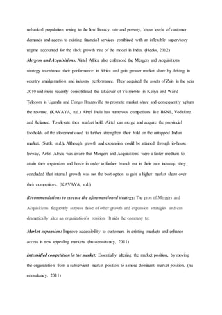 unbanked population owing to the low literacy rate and poverty, lower levels of customer
demands and access to existing financial services combined with an inflexible supervisory
regime accounted for the slack growth rate of the model in India. (Heeks, 2012)
Mergers and Acquisitions: Airtel Africa also embraced the Mergers and Acquisitions
strategy to enhance their performance in Africa and gain greater market share by driving in
country amalgamation and industry performance. They acquired the assets of Zain in the year
2010 and more recently consolidated the takeover of Yu mobile in Kenya and Warid
Telecom in Uganda and Congo Brazzaville to promote market share and consequently upturn
the revenue. (KAVAYA, n.d.) Airtel India has numerous competitors like BSNL, Vodafone
and Reliance. To elevate their market hold, Airtel can merge and acquire the provincial
footholds of the aforementioned to further strengthen their hold on the untapped Indian
market. (Suttle, n.d.). Although growth and expansion could be attained through in-house
leeway, Airtel Africa was aware that Mergers and Acquisitions were a faster medium to
attain their expansion and hence in order to further branch out in their own industry, they
concluded that internal growth was not the best option to gain a higher market share over
their competitors. (KAVAYA, n.d.)
Recommendations to execute the aforementioned strategy: The pros of Mergers and
Acquisitions frequently surpass those of other growth and expansion strategies and can
dramatically alter an organization’s position. It aids the company to:
Market expansion: Improve accessibility to customers in existing markets and enhance
access in new appealing markets. (hu consultancy, 2011)
Intensified competition in the market: Essentially altering the market position, by moving
the organization from a subservient market position to a more dominant market position. (hu
consultancy, 2011)
 