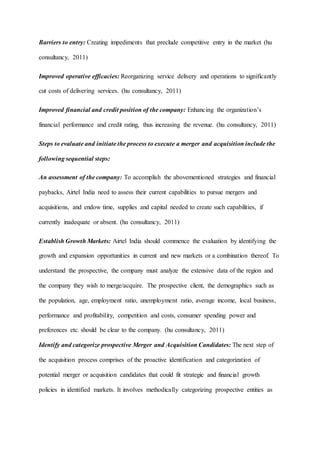 Barriers to entry: Creating impediments that preclude competitive entry in the market (hu
consultancy, 2011)
Improved operative efficacies: Reorganizing service delivery and operations to significantly
cut costs of delivering services. (hu consultancy, 2011)
Improved financial and credit position of the company: Enhancing the organization’s
financial performance and credit rating, thus increasing the revenue. (hu consultancy, 2011)
Steps to evaluate and initiate the process to execute a merger and acquisition include the
following sequential steps:
An assessment of the company: To accomplish the abovementioned strategies and financial
paybacks, Airtel India need to assess their current capabilities to pursue mergers and
acquisitions, and endow time, supplies and capital needed to create such capabilities, if
currently inadequate or absent. (hu consultancy, 2011)
Establish Growth Markets: Airtel India should commence the evaluation by identifying the
growth and expansion opportunities in current and new markets or a combination thereof. To
understand the prospective, the company must analyze the extensive data of the region and
the company they wish to merge/acquire. The prospective client, the demographics such as
the population, age, employment ratio, unemployment ratio, average income, local business,
performance and profitability, competition and costs, consumer spending power and
preferences etc. should be clear to the company. (hu consultancy, 2011)
Identify and categorize prospective Merger and Acquisition Candidates: The next step of
the acquisition process comprises of the proactive identification and categorization of
potential merger or acquisition candidates that could fit strategic and financial growth
policies in identified markets. It involves methodically categorizing prospective entities as
 