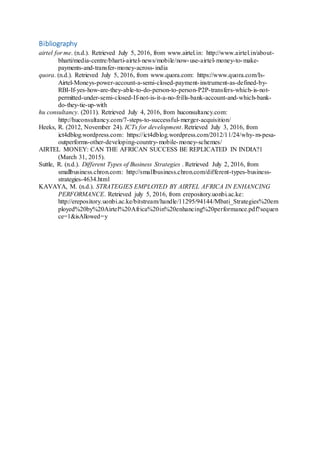 Bibliography
airtel for me. (n.d.). Retrieved July 5, 2016, from www.airtel.in: http://www.airtel.in/about-
bharti/media-centre/bharti-airtel-news/mobile/now-use-airtel-money-to-make-
payments-and-transfer-money-across-india
quora. (n.d.). Retrieved July 5, 2016, from www.quora.com: https://www.quora.com/Is-
Airtel-Moneys-power-account-a-semi-closed-payment-instrument-as-defined-by-
RBI-If-yes-how-are-they-able-to-do-person-to-person-P2P-transfers-which-is-not-
permitted-under-semi-closed-If-not-is-it-a-no-frills-bank-account-and-which-bank-
do-they-tie-up-with
hu consultancy. (2011). Retrieved July 4, 2016, from huconsultancy.com:
http://huconsultancy.com/7-steps-to-successful-merger-acquisition/
Heeks, R. (2012, November 24). ICTs for development. Retrieved July 3, 2016, from
ict4dblog.wordpress.com: https://ict4dblog.wordpress.com/2012/11/24/why-m-pesa-
outperforms-other-developing-country-mobile-money-schemes/
AIRTEL MONEY: CAN THE AFRICAN SUCCESS BE REPLICATED IN INDIA?1
(March 31, 2015).
Suttle, R. (n.d.). Different Types of Business Strategies . Retrieved July 2, 2016, from
smallbusiness.chron.com: http://smallbusiness.chron.com/different-types-business-
strategies-4634.html
KAVAYA, M. (n.d.). STRATEGIES EMPLOYED BY AIRTEL AFRICA IN ENHANCING
PERFORMANCE. Retrieved july 5, 2016, from erepository.uonbi.ac.ke:
http://erepository.uonbi.ac.ke/bitstream/handle/11295/94144/Mbati_Strategies%20em
ployed%20by%20Airtel%20Africa%20in%20enhancing%20performance.pdf?sequen
ce=1&isAllowed=y
 