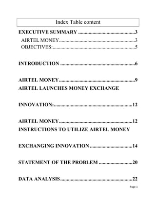 Page-1
Index Table content
EXECUTIVE SUMMARY ............................................3
AIRTEL MONEY...........................................................3
OBJECTIVES:................................................................5
INTRODUCTION ..........................................................6
AIRTEL MONEY...........................................................9
AIRTEL LAUNCHES MONEY EXCHANGE
INNOVATION:.............................................................12
AIRTEL MONEY.........................................................12
INSTRUCTIONS TO UTILIZE AIRTEL MONEY
EXCHANGING INNOVATION .................................14
STATEMENT OF THE PROBLEM ..........................20
DATA ANALYSIS........................................................22
 