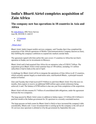 India's Bharti Airtel completes acquisition of
Zain Africa
The company now has operations in 18 countries in Asia and
Africa
By John Ribeiro, IDG News Service
June 08, 2010 08:51 AM ET

       1 Comment
       Print

. What's this?

Bharti Airtel, India's largest mobile services company, said Tuesday that it has completed the
acquisition of the African operations of Mobile Telecommunications Company (known as Zain),
thus fulfilling the company's ambitions to expand into markets outside India.

The agreement signed with Zain earlier this year covers 15 countries in Africa but not Zain's
operation in Sudan, nor its investments in Morocco.

Bharti Airtel said it had acquired Zain Africa for an enterprise value of US$10.7 billion. The
acquisition gives Bharti Airtel a total customer base of 180 million, including 131 million
subscribers it had in India at the end of April.

A challenge for Bharti Airtel will be to integrate the operations of Zain Africa in all 15 countries,
which currently operate largely as stand-alone units, said Kamlesh Bhatia , a principal research
analyst at Gartner.

Zain said Tuesday that it had received $7.9 billion in cash from Bharti Airtel. Over the next six
months, Zain expects to receive an additional $400 million upon certain milestones being
achieved, it said. The balance of $700 million is due one year from completion of the acquisition.

Bharti Airtel will also assume $1.7 billion of consolidated debt obligations, under the agreement
between the two companies.

The large payout by Bharti Airtel comes in addition to Indian rupees 123 billion ($2.6 billion) it
paid last month to the Indian government for 3G spectrum in a recently concluded auction.

The large payouts on both counts by Bharti Airtel is likely to have increased the company's debt
considerably, Bhatia said. A new investment that is coming up for the company is the roll out of
3G services once spectrum is allotted to it by the government by September this year.
 