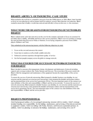 BHARTI AIRTEL’S OUTSOURCING CASE STUDY
When pushed to the wall due to competitive pressures from the CDMA players in 2003, Bharti Airtel decided
to focus on cost reduction as well as prepare itself for explosive growth. More than the cost reduction, Bharti
wanted to ensure that it builds a world class network and still able to focus on the core, i.e. the customers.
WHAT WERE THE REASONS FOR OUTSOURCING OF NETWORKBY
BHARTI?
Bharti realized pretty early that network is not the core for the company and needs to focus on customers by
providing them a reliable, affordable and best in class service experience. Bharti was in no position to manage
the network better then Ericsson or Nokia or Siemens, It was facing competitive pressures from CDMA
players (Reliance and Tata)
They embarked on the outsourcing journey with the following objectives in mind:
1. Focus on the core and outsource the context
2. Faster time to market as well as build scalable networks
3. Enhanced customer experience through better quality of service
4. Get the best people/company across the globe to manage network
WHAT HAS ENSURED THE SUCCESS OF NETWORKOUTSOURCING
FOR BHARTI?
Bharti decided to outsource the management, design, development and deployment of network including
capacity and coverage to players like Nokia Siemens and Ericsson. The ownership of the assets rested with
Bharti while the management and maintenance of the equipment became the responsibility of the service
providers
To ensure the success of network outsourcing, Bhartiprepared a detailed business case detailing its cost
structure and the expected cost structure post outsourcing. It also prepared the detailed performance indices
and incorporated them in the service level agreements (SLAs). The most important aspect of the contract was
clear definition of the roles and responsibilities of Bharti and the service provider. To ensure the success of
network outsourcing, Bharti prepared a detailed business case detailing its cost structure and the expected cost
structure post outsourcing. It also prepared the detailed performance indices and incorporated them in the
service level agreements (SLAs). The most important aspect of the contract was clear definition of the roles
and responsibilities of Bharti and the service provider.
BHARTI’S PROPOSED DEAL
Airtel had proposed outlines of a two-pronged outsourcing structure with its vendors. Airtel’s strategy
included handing over responsibility for the buildup, maintenance, and servicing of the telecom network
to equipment vendors. Airtel was talking with Nokia, Siemens, and Ericsson as potential partners. In
addition, Airtel was planning to outsource the buildup, maintenance, and servicing of its core IT
 