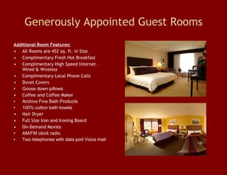 Generously Appointed Guest Rooms Additional Room Features: All Rooms are 452 sq. ft. in Size Complimentary Fresh Hot Breakfast Complimentary High Speed Internet – Wired & Wireless Complimentary Local Phone Calls Duvet Covers Goose down pillows Coffee and Coffee Maker Archive Fine Bath Products  100% cotton bath towels  Hair Dryer Full Size Iron and Ironing Board On-Demand Movies AM/FM clock radio  Two telephones with data port Voice mail  