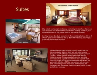 Suites Our Presidential Suite, the most luxurious suite in the San Fernando Valley, features decor with soft Asian accents. Enjoy the stylish 1080 sq. ft suite or step outside to your own 390 sq. ft private balcony, perfect to enjoy the beautiful California sunset. The spacious bathroom has two sinks, marble counters, separate powder room and separate tiled stand up shower and tub. Additional features are two 42" flat panel high definition LCD TVs, one bedroom with king size bed, formal sitting room, dining room, kitchen pantry, full refrigerator and microwave. A second powder room is located just after the entryway. Step outside your own private balcony overlooking the Van Nuys Airport and view the planes and the beautiful sunset from the soothing warmth of your private terrace spa. A truly unique oasis for any special occasion!  Our King Terrace Spa Suite located in the Tower Building features 369 sq. ft. of room space and an additional 390 sq. ft of outdoor balcony, assuring our guests the ultimate level of comfort.  Vice Presidential Terrace Spa Suite Terrace Spa Suite Presidential Suite 