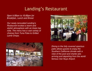 Landing’s Restaurant Open 6:00am to 10:00pm for Breakfast, Lunch and Dinner Our newly renovated Landing’s  Restaurant evokes a warm and stylish atmosphere with an Asian top note. The menu has a vast variety of choices from Tuna Poke to Grilled Lamb Chops.  Dining in the fully covered spacious patio allows guests to enjoy the Southern California climate with a view of the pool and charter jets arriving and departing from the world famous Van Nuys Airport. 