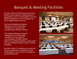 Banquet & Meeting Facilities We offer a total of 22,000 square feet of ultra-flexible function space for meeting space or presentations. The Concorde Ballroom and the Gulfstream Ballroom can be configured into many multiple break-out rooms.  The Concorde Ballroom Features:  Seating for Up To 450 People  Divisible into Three Sections  Complimentary Wireless Internet The Gulfstream Ballroom features: Seating for Up To 325 People  Divisible into Three Sections  Complimentary Wireless Internet  *Adjacent to Gulfstream Ballroom, glass doors open up to Midway Gardens, ideal for outdoor receptions . We have a total of 18 meeting room options of various configurations. Following are room configurations or you can visit our website at  www.airtelplaza.com .  