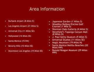 Area Information Burbank Airport (8 Miles E)  Los Angeles Airport (21 Miles S)  Universal City (11 Miles SE)  Hollywood (14 Miles SE)  Santa Monica (15 SW)  Beverly Hills (15 Miles SE)  Downtown Los Angeles (19 Miles SE)  Japanese Garden (1 Miles S)  Woodley/Balboa/Encino Golf Courses (1 Mile S)  Sherman Oaks Galleria (4 Miles S) Westfield’s Topanga Canyon Mall (8 Miles N)  J. Paul Getty Museum (9 Miles S)  Universal Studios (11 Miles SE)  Magic Mountain (19 Miles N)  Santa Monica/Malibu Beaches (20 Miles NW) Ronald Reagan Museum (29 Miles NW)  