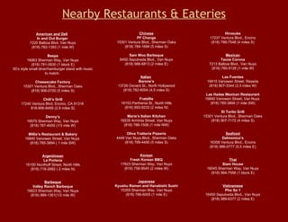 Nearby Restaurants & Eateries American and Deli    In and Out Burger  7220 Balboa Blvd. Van Nuys (818) 782-1393 (1 mile W) Beeps 16063 Sherman Way, Van Nuys (818) 781-0830 (1 block E) 50’s style small diner/hamburger stand with music to match.  Cheesecake Factory 15301 Ventura Blvd., Sherman Oaks (818) 906-0700 (5 miles S) Chili’s Grill 17240 Ventura Blvd, Encino, CA 91316  818-906-8469 (2.9 miles S) Denny’s 16575 Sherman Way, Van Nuys (818) 787-4659 (1/3 mile W) Millie’s Restaurant & Bakery 16840 Vanowen Street, Van Nuys  (818) 785-3894‎ ( 1 mile SW) Argentinean La Portena 16150 Nordhoff Street, North Hills (818) 718-2882 ( 2 miles N) Barbeque Valley Ranch Barbeque 16623 Sherman Way, Van Nuys (818) 989-1301(1/3 mile W) Hirosuke 17237 Ventura Blvd., Encino (818) 788-7548 (4 miles S) Mexican Tacos Corona 7213 Balboa Blvd., Van Nuys (818) 780-9126 (1 mile W) Las Fuentes 18415 Vanowen Street, Reseda (818) 807-3344 (3.3 miles W) Las Hadas Mexican Restaurant 16840 Vanowen Street, Van Nuys  (818) 785-3894‎ (1 mile SW) El Torito Grill 15301 Ventura Blvd., Sherman Oaks (818) 907-7172 (4 miles S)    Seafood Delmonico’s 16358 Ventura Blvd., Encino (818) 986-0777 (5.5 miles E) Thai Siam House 16045 Sherman Way, Van Nuys (818) 994-7556 (1 block E) Vietnamese Pho So 1 16450 Sepulveda Blvd., Van Nuys (818) 989-6377 (2 miles E) Chinese PF Changs 15301 Ventura Blvd., Sherman Oaks (818) 784-1694 (5 miles S) Sam Woo Barbeque 6450 Sepulveda Blvd., Van Nuys (818) 988-6813 (2 miles E) Italian   Barone’s 13726 Oxnard St., North Hollywood (818) 782-6004 (4.5 miles S) Fratellis 16153 Parthenia St., North Hills (818) 893-9233 (2 miles N) Maria’s Italian Kitchen 16535 Arminta Street, Van Nuys (818) 786-1506 (1 mile NW) Oliva Trattoria Pizzeria 4449 Van Nuys Blvd., Sherman Oaks (818) 789-4490 (5 miles S) Korean Fresh Korean BBQ 17623 Sherman Way, Van Nuys (818) 758-9545 (2 miles W) Japanese Kyushu Ramen and Hanabishi Sushi 15355 Sherman Way, Van Nuys (818) 786-6005 (1 mile E) 