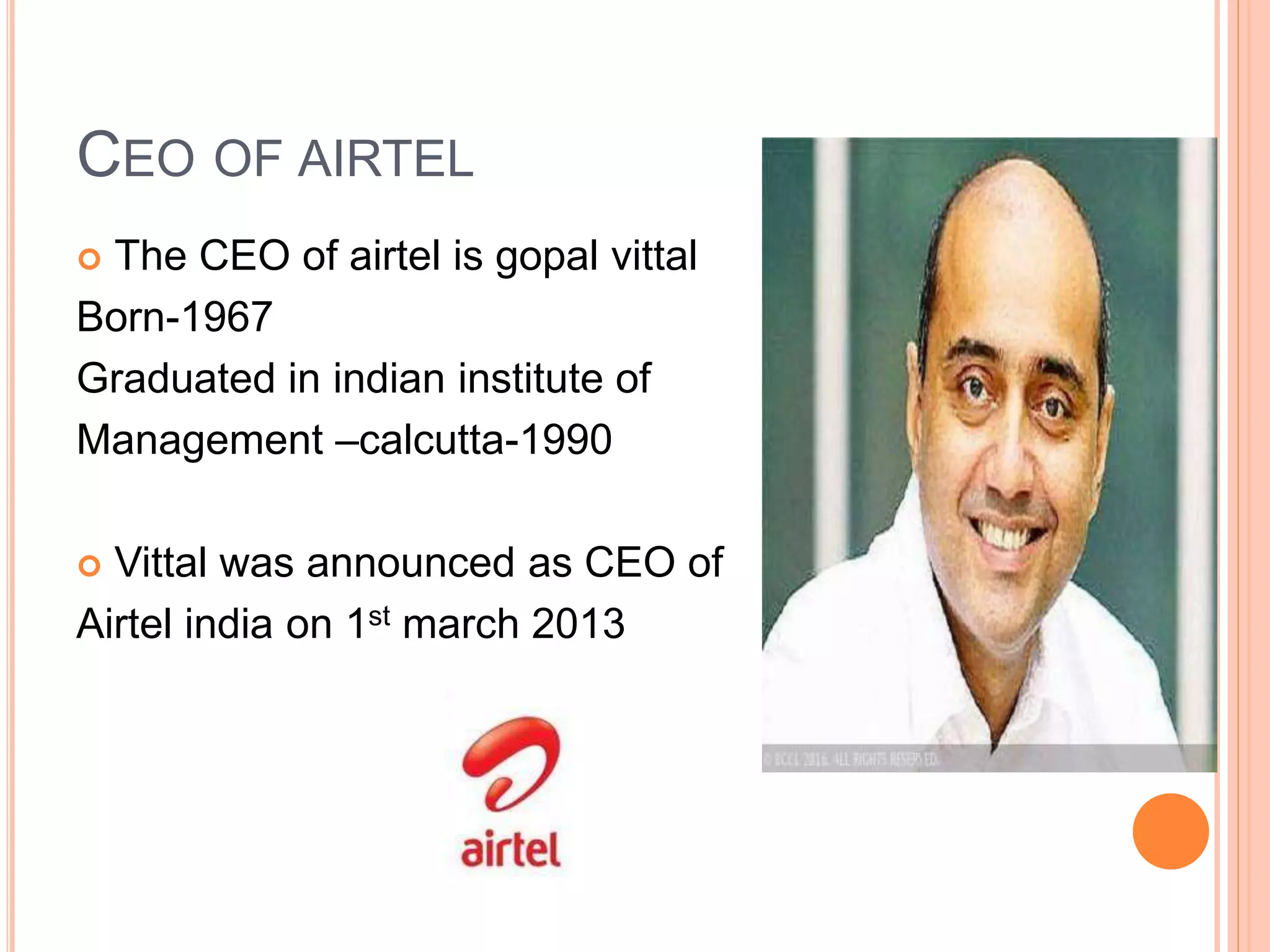 CEO OF AIRTEL
 The CEO of airtel is gopal vittal
Born-1967
Graduated in indian institute of
Management –calcutta-1990
 Vittal was announced as CEO of
Airtel india on 1st march 2013
 