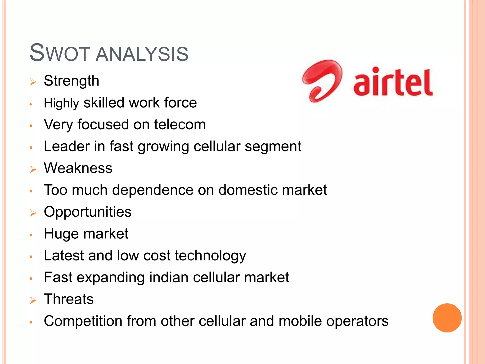 SWOT ANALYSIS
 Strength
• Highly skilled work force
• Very focused on telecom
• Leader in fast growing cellular segment
 Weakness
• Too much dependence on domestic market
 Opportunities
• Huge market
• Latest and low cost technology
• Fast expanding indian cellular market
 Threats
• Competition from other cellular and mobile operators
 