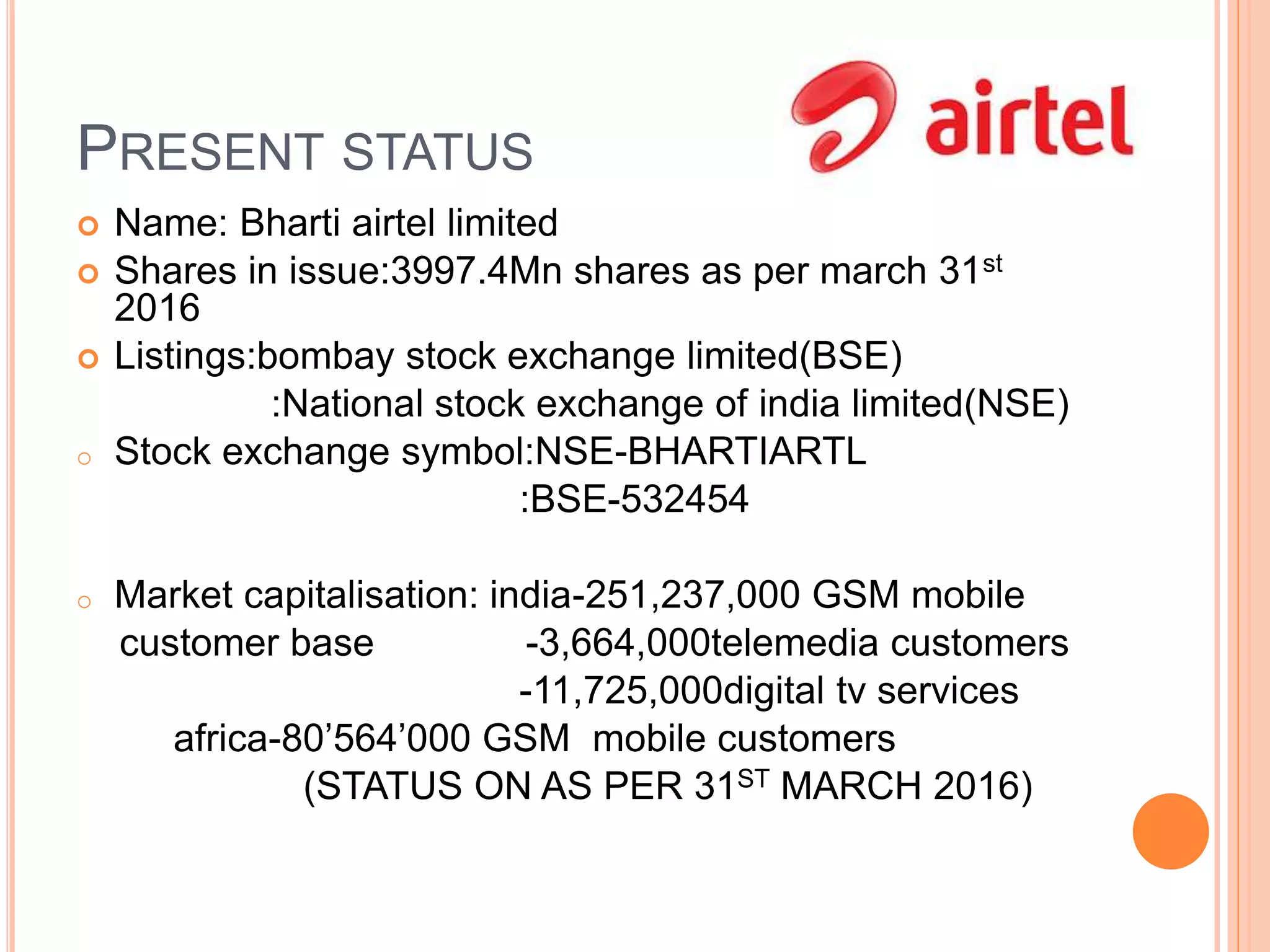 PRESENT STATUS
 Name: Bharti airtel limited
 Shares in issue:3997.4Mn shares as per march 31st
2016
 Listings:bombay stock exchange limited(BSE)
:National stock exchange of india limited(NSE)
o Stock exchange symbol:NSE-BHARTIARTL
:BSE-532454
o Market capitalisation: india-251,237,000 GSM mobile
customer base -3,664,000telemedia customers
-11,725,000digital tv services
africa-80’564’000 GSM mobile customers
(STATUS ON AS PER 31ST MARCH 2016)
 