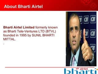 About Bharti Airtel
Bharti Airtel Limited formerly known 
as Bharti Tele-Ventures LTD (BTVL) 
founded in 1995 by SUNIL BHARTI 
MITTAL. 
.
 