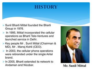 HISTORY 
 Sunil Bharti Mittal founded the Bharti 
Group in 1976. 
 In 1995, Mittal incorporated the cellular 
operations as Bharti Tele-Ventures and 
launched service in Delhi. 
 Key people Mr . Sunil Mittal (Chairman & 
MD), Mr . Manoj Kohli (CEO). 
 In 2003, the cellular phone operations 
were rebranded under the single Airtel 
brand. 
 In 2005, Bharti extended its network to 
Andaman and Nicobar. Mr. Sunil Mittal 
 