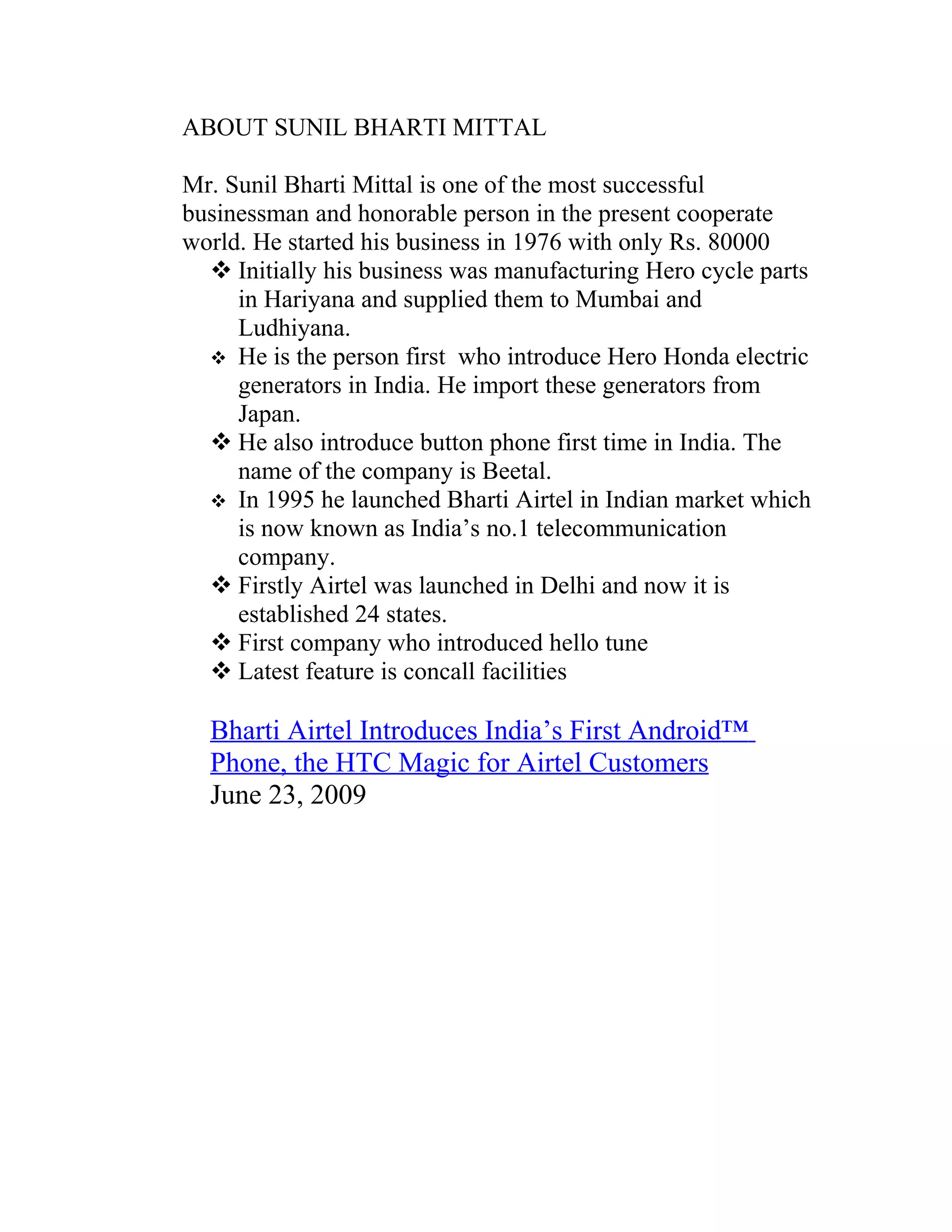 ABOUT SUNIL BHARTI MITTAL

Mr. Sunil Bharti Mittal is one of the most successful
businessman and honorable person in the present cooperate
world. He started his business in 1976 with only Rs. 80000
   Initially his business was manufacturing Hero cycle parts
     in Hariyana and supplied them to Mumbai and
     Ludhiyana.
   He is the person first who introduce Hero Honda electric
     generators in India. He import these generators from
     Japan.
   He also introduce button phone first time in India. The
     name of the company is Beetal.
   In 1995 he launched Bharti Airtel in Indian market which
     is now known as India’s no.1 telecommunication
     company.
   Firstly Airtel was launched in Delhi and now it is
     established 24 states.
   First company who introduced hello tune
   Latest feature is concall facilities

  Bharti Airtel Introduces India’s First Android™
  Phone, the HTC Magic for Airtel Customers
  June 23, 2009
 