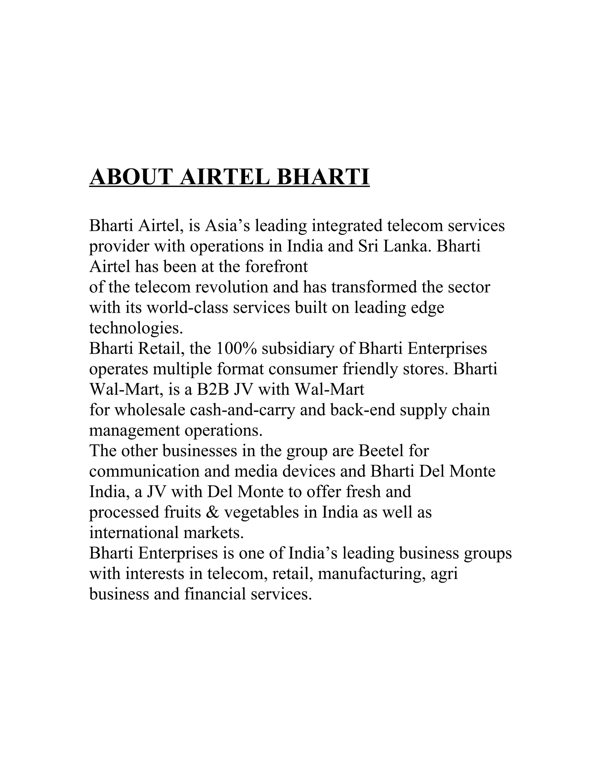 ABOUT AIRTEL BHARTI
Bharti Airtel, is Asia’s leading integrated telecom services
provider with operations in India and Sri Lanka. Bharti
Airtel has been at the forefront
of the telecom revolution and has transformed the sector
with its world-class services built on leading edge
technologies.
Bharti Retail, the 100% subsidiary of Bharti Enterprises
operates multiple format consumer friendly stores. Bharti
Wal-Mart, is a B2B JV with Wal-Mart
for wholesale cash-and-carry and back-end supply chain
management operations.
The other businesses in the group are Beetel for
communication and media devices and Bharti Del Monte
India, a JV with Del Monte to offer fresh and
processed fruits & vegetables in India as well as
international markets.
Bharti Enterprises is one of India’s leading business groups
with interests in telecom, retail, manufacturing, agri
business and financial services.
 