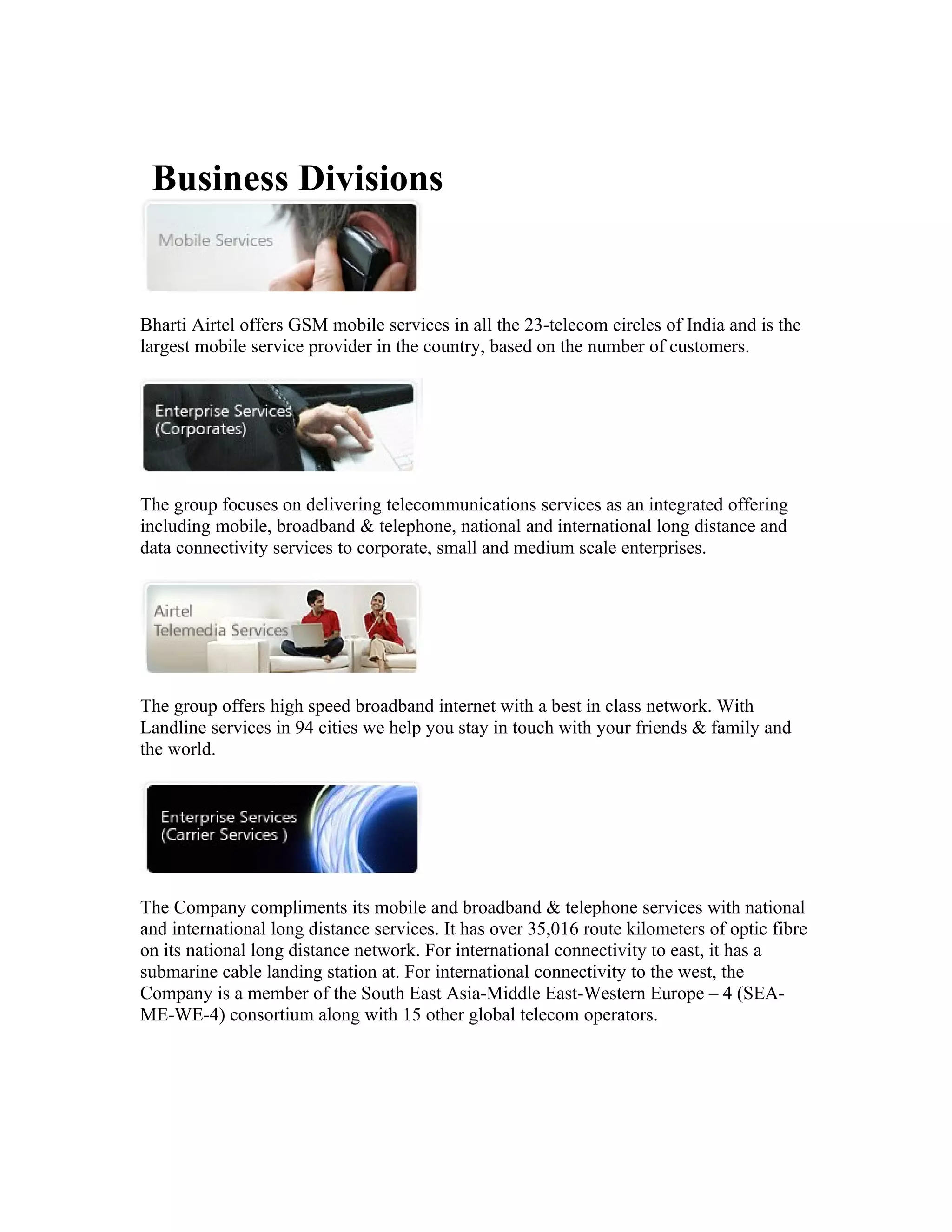 Business Divisions


Bharti Airtel offers GSM mobile services in all the 23-telecom circles of India and is the
largest mobile service provider in the country, based on the number of customers.




The group focuses on delivering telecommunications services as an integrated offering
including mobile, broadband & telephone, national and international long distance and
data connectivity services to corporate, small and medium scale enterprises.




The group offers high speed broadband internet with a best in class network. With
Landline services in 94 cities we help you stay in touch with your friends & family and
the world.




The Company compliments its mobile and broadband & telephone services with national
and international long distance services. It has over 35,016 route kilometers of optic fibre
on its national long distance network. For international connectivity to east, it has a
submarine cable landing station at. For international connectivity to the west, the
Company is a member of the South East Asia-Middle East-Western Europe – 4 (SEA-
ME-WE-4) consortium along with 15 other global telecom operators.
 