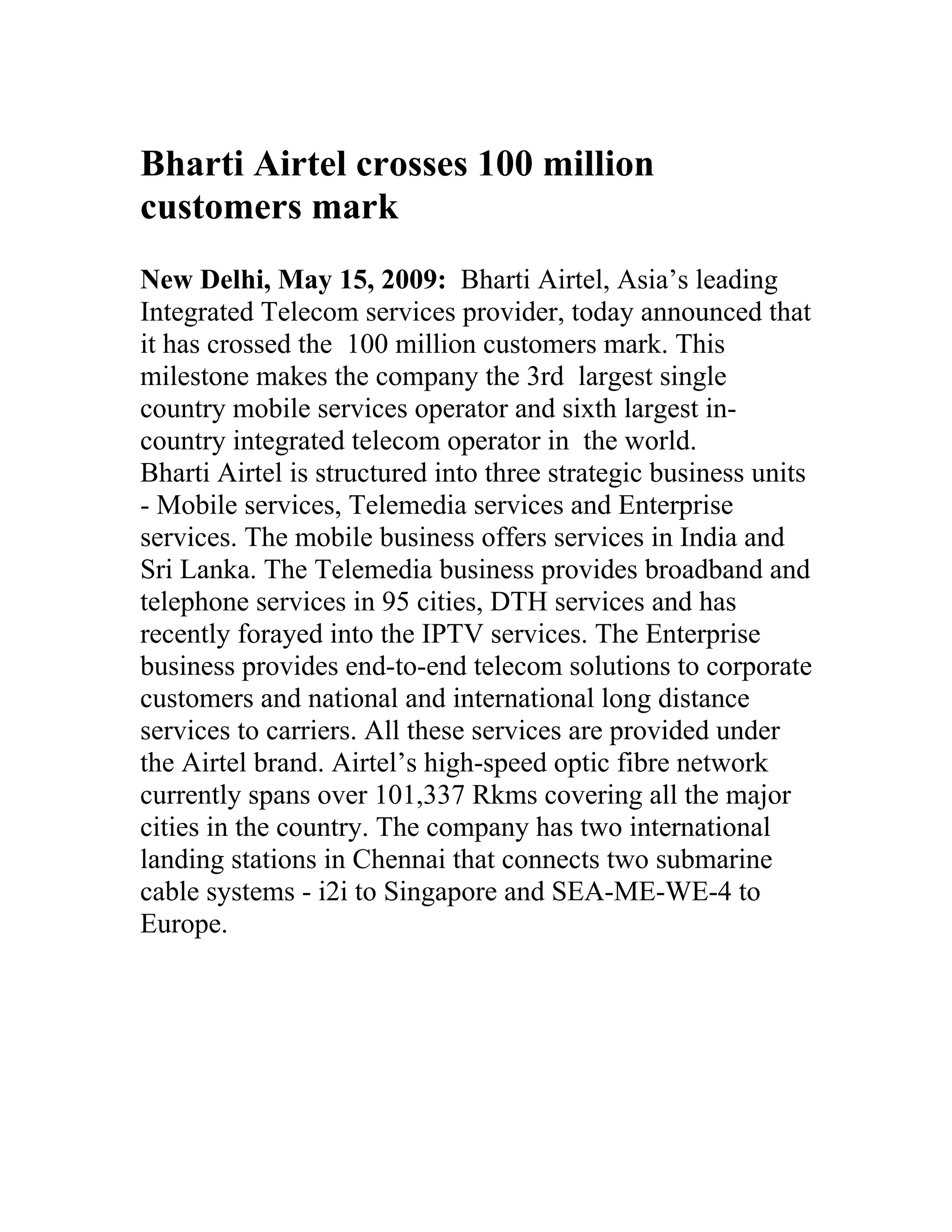 Bharti Airtel crosses 100 million
customers mark
New Delhi, May 15, 2009: Bharti Airtel, Asia’s leading
Integrated Telecom services provider, today announced that
it has crossed the 100 million customers mark. This
milestone makes the company the 3rd largest single
country mobile services operator and sixth largest in-
country integrated telecom operator in the world.
Bharti Airtel is structured into three strategic business units
- Mobile services, Telemedia services and Enterprise
services. The mobile business offers services in India and
Sri Lanka. The Telemedia business provides broadband and
telephone services in 95 cities, DTH services and has
recently forayed into the IPTV services. The Enterprise
business provides end-to-end telecom solutions to corporate
customers and national and international long distance
services to carriers. All these services are provided under
the Airtel brand. Airtel’s high-speed optic fibre network
currently spans over 101,337 Rkms covering all the major
cities in the country. The company has two international
landing stations in Chennai that connects two submarine
cable systems - i2i to Singapore and SEA-ME-WE-4 to
Europe.
 