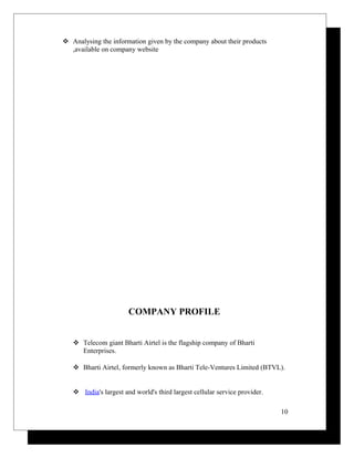  Analysing the information given by the company about their products
,available on company website
COMPANY PROFILE
 Telecom giant Bharti Airtel is the flagship company of Bharti
Enterprises.
 Bharti Airtel, formerly known as Bharti Tele-Ventures Limited (BTVL).
 India's largest and world's third largest cellular service provider.
10
 