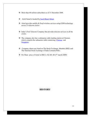  More than 88 million subscribers as of 31 December 2008.
 Airtel brand is headed by Sunil Bharti Mittal.
 Airtel provides mobile & fixed wireless services using GSM technology
across 23 telecom circles .
 India’s First Telecom Company that provides telecom services in all the
circles.
 The company also has a submarine cable landing station at Chennai,
which connects the submarine cable connecting Chennai and
Singapore.
 Company shares are listed on The Stock Exchange, Mumbai (BSE) and
The National Stock Exchange of India Limited (NSE) .
 Per Share price of Airtel in BSE is Rs 601.40 (5th
march 2009)
HISTORY
11
 
