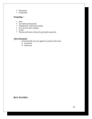 • Dynamism
• Leadership
Targeting –
• Elite
• Up market professionals
• Entrepreneur with business plans
• Low income mass category
• Youth
• Women and senior citizens by post paid connection
Advertisement-
Airtel basically uses two appeal to connect to the users
• Emotional
• Humorous
BCG MATRIX-
20
 