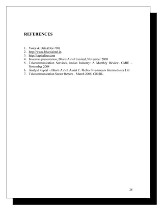 REFERENCES
1. Voice & Data.(Dec-‘08)
2. http://www.bhartiairtel.in
3. http://capitaline.com
4. Investors presentation, Bharti Airtel Limited, November 2008
5. Telecommunication Services, Indian Industry: A Monthly Review, CMIE –
November 2008
6. Analyst Report – Bharti Airtel, Assist C. Mehta Investments Intermediates Ltd.
7. Telecommunication Sector Report – March 2008, CRISIL
28
 