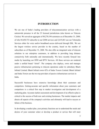 INTRODUCTION
We are one of India’s leading providers of telecommunication services with a
nationwide presence in all the 23 licensed jurisdictions (also known as Telecom
Circles). We served an aggregate of 88,270,194 customers as of December 31, 2008;
of who 85,650,733 subscribe to our GSM services and 2,619,461 use our Telemedia
Services either for voice and/or broadband access delivered through DSL. We are
the largest wireless service provider in the country, based on the number of
subscribers as of December 31, 2008. We also offer an integrated suite of telecom
solutions to our enterprise customers, in addition to providing long distance
connectivity both nationally and internationally. We have recently forayed into
media by launching our DTH and IPTV Services. All these services are rendered
under a unified brand “Airtel”. The company also deploys, owns and manages
passive infrastructure pertaining to telecom operations under its subsidiary Bharti
Infratel Limited. Bharti Infratel owns 42% of Indus Towers Limited. Bharti Infratel
and Indus Towers are the two top providers of passive infrastructure services in
India.
Successful businesses have extensive knowledge about their customers and
competitors. Getting accurate and specific information about your customers and
competitors is a critical first step in market investigation and development of a
marketing plan. Accurate market assessment and development of an effective plan is
critical to the success of both new and existing businesses. The market impacts and
directs all aspects of the company's activities and ultimately will lead to success or
failure of the business.
In developing a market plan, your primary functions are to understand the needs and
desires of your customer select or develop a product or service that will meet
3
 