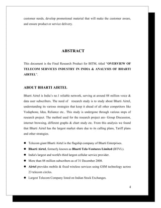 customer needs, develop promotional material that will make the customer aware,
and ensure product or service delivery.
ABSTRACT
This document is the Final Research Product for BITM, titled “OVERVIEW OF
TELECOM SERVICES INDUSTRY IN INDIA & ANALYSIS OF BHARTI
AIRTEL”.
ABOUT BHARTI AIRTEL
Bharti Airtel is India’s no.1 reliable network, serving at around 88 million voice &
data user subscribers. The need of research study is to study about Bharti Airtel,
understanding its various strategies that keep it ahead of all other competitors like
Vodaphone, Idea, Reliance etc.. This study is undergone through various steps of
research project. The method used for the research project are- Group Discussion,
internet browsing, different graphs & chart study etc. From this analysis we found
that Bharti Airtel has the largest market share due to its calling plans, Tariff plans
and other strategies.
 Telecom giant Bharti Airtel is the flagship company of Bharti Enterprises.
 Bharti Airtel, formerly known as Bharti Tele-Ventures Limited (BTVL).
 India's largest and world's third largest cellular service provider.
 More than 88 million subscribers as of 31 December 2008.
 Airtel provides mobile & fixed wireless services using GSM technology across
23 telecom circles.
 Largest Telecom Company listed on Indian Stock Exchanges.
4
 