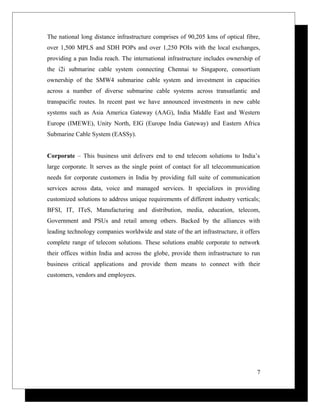The national long distance infrastructure comprises of 90,205 kms of optical fibre,
over 1,500 MPLS and SDH POPs and over 1,250 POIs with the local exchanges,
providing a pan India reach. The international infrastructure includes ownership of
the i2i submarine cable system connecting Chennai to Singapore, consortium
ownership of the SMW4 submarine cable system and investment in capacities
across a number of diverse submarine cable systems across transatlantic and
transpacific routes. In recent past we have announced investments in new cable
systems such as Asia America Gateway (AAG), India Middle East and Western
Europe (IMEWE), Unity North, EIG (Europe India Gateway) and Eastern Africa
Submarine Cable System (EASSy).
Corporate – This business unit delivers end to end telecom solutions to India’s
large corporate. It serves as the single point of contact for all telecommunication
needs for corporate customers in India by providing full suite of communication
services across data, voice and managed services. It specializes in providing
customized solutions to address unique requirements of different industry verticals;
BFSI, IT, ITeS, Manufacturing and distribution, media, education, telecom,
Government and PSUs and retail among others. Backed by the alliances with
leading technology companies worldwide and state of the art infrastructure, it offers
complete range of telecom solutions. These solutions enable corporate to network
their offices within India and across the globe, provide them infrastructure to run
business critical applications and provide them means to connect with their
customers, vendors and employees.
7
 