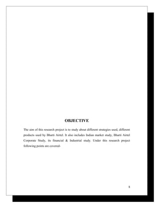 OBJECTIVE
The aim of this research project is to study about different strategies used, different
products used by Bharti Airtel. It also includes Indian market study, Bharti Airtel
Corporate Study, its financial & Industrial study. Under this research project
following points are covered-
8
 