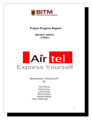 Project Progress Report:
BHARTI AIRTEL
(INDIA)
Specialization: Telecom & IT
By
Vikas Sharma
Rakesh Sonar
Lokesh Gupta
Manish Pandey
Baijnath Mandal
Aditya Mahakulkar
1
 