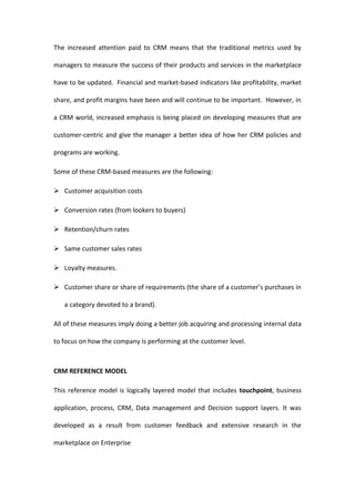 The increased attention paid to CRM means that the traditional metrics used by

managers to measure the success of their products and services in the marketplace

have to be updated. Financial and market-based indicators like profitability, market

share, and profit margins have been and will continue to be important. However, in

a CRM world, increased emphasis is being placed on developing measures that are

customer-centric and give the manager a better idea of how her CRM policies and

programs are working.

Some of these CRM-based measures are the following:

 Customer acquisition costs

 Conversion rates (from lookers to buyers)

 Retention/churn rates

 Same customer sales rates

 Loyalty measures.

 Customer share or share of requirements (the share of a customer’s purchases in

   a category devoted to a brand).

All of these measures imply doing a better job acquiring and processing internal data

to focus on how the company is performing at the customer level.



CRM REFERENCE MODEL

This reference model is logically layered model that includes touchpoint, business

application, process, CRM, Data management and Decision support layers. It was

developed as a result from customer feedback and extensive research in the

marketplace on Enterprise
 