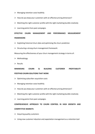  Managing retention costs healthily

 How do you keep your customers with an effective pricing dimension?

 Matching the right customer profile with the right marketing bundle creatively

 Learning points from past campaigns

EFFECTIVE    CHURN     MANAGEMENT        AND     PERFORMANCE       MEASUREMENT

FRAMEWORK

 Exploiting historical churn data and optimising the churn prediction

 Structuring a strong churn management framework

Measuring the effectiveness of your churn management strategy in terms of:

 Methodology

 Results

MINIMISING       CHURN        &      BUILDING       CUSTOMER         PROFITABILITY

POSTPAID CHURN SOLUTIONS THAT WORK

 Optimising subscriber acquisition costs

 Managing retention costs healthily

 How do you keep your customers with an effective pricing dimension?

 Matching the right customer profile with the right marketing bundle creatively

 Learning points from past campaigns

COMPREHENSIVE APPROACH TO CHURN CONTROL IN HIGH GROWTH AND

COMPETITIVE MARKETS

 Acquiring quality customers

 Using new customer induction and expectation management as a retention tool
 