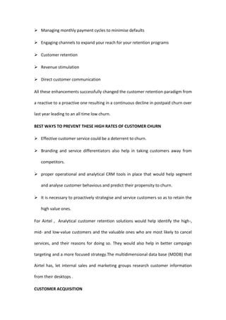  Managing monthly payment cycles to minimise defaults

 Engaging channels to expand your reach for your retention programs

 Customer retention

 Revenue stimulation

 Direct customer communication

All these enhancements successfully changed the customer retention paradigm from

a reactive to a proactive one resulting in a continuous decline in postpaid churn over

last year leading to an all time low churn.

BEST WAYS TO PREVENT THESE HIGH RATES OF CUSTOMER CHURN

 Effective customer service could be a deterrent to churn.

 Branding and service differentiators also help in taking customers away from

   competitors.

 proper operational and analytical CRM tools in place that would help segment

   and analyse customer behavious and predict their propensity to churn.

 It is necessary to proactively strategise and service customers so as to retain the

   high value ones.

For Airtel , Analytical customer retention solutions would help identify the high-,

mid- and low-value customers and the valuable ones who are most likely to cancel

services, and their reasons for doing so. They would also help in better campaign

targeting and a more focused strategy.The multidimensional data base (MDDB) that

Airtel has, let internal sales and marketing groups research customer information

from their desktops .

CUSTOMER ACQUISITION
 
