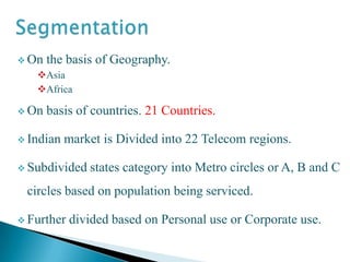  On the basis of Geography.
Asia
Africa
On basis of countries. 21 Countries.
Indian market is Divided into 22 Telecom regions.
Subdivided states category into Metro circles or A, B and C
circles based on population being serviced.
Further divided based on Personal use or Corporate use.