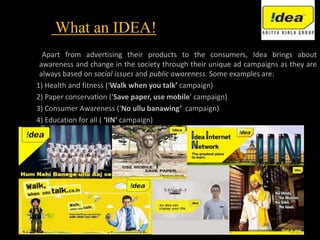 What an IDEA!
Apart from advertising their products to the consumers, Idea brings about
awareness and change in the society through their unique ad campaigns as they are
always based on social issues and public awareness. Some examples are:
1) Health and fitness (‘Walk when you talk’ campaign)
2) Paper conservation (‘Save paper, use mobile’ campaign)
3) Consumer Awareness (‘No ullu banawing’ campaign)
4) Education for all ( ‘IIN’ campaign)
 